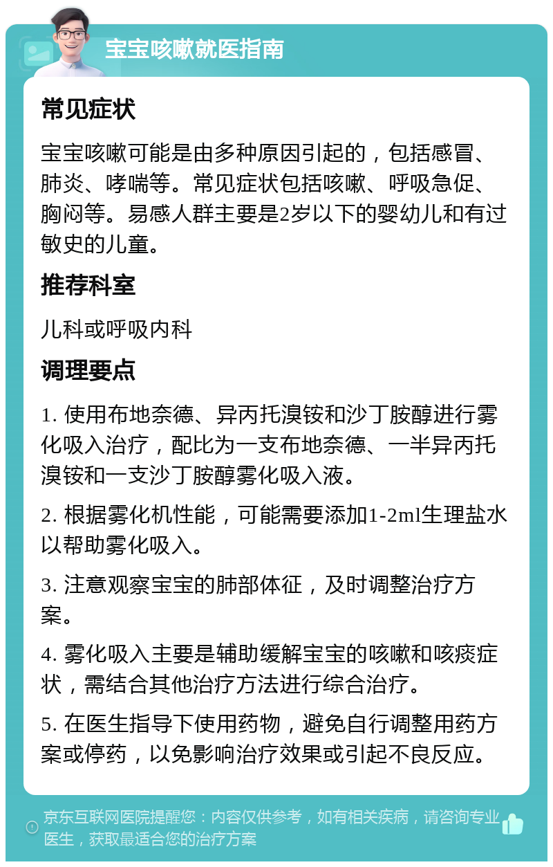 宝宝咳嗽就医指南 常见症状 宝宝咳嗽可能是由多种原因引起的，包括感冒、肺炎、哮喘等。常见症状包括咳嗽、呼吸急促、胸闷等。易感人群主要是2岁以下的婴幼儿和有过敏史的儿童。 推荐科室 儿科或呼吸内科 调理要点 1. 使用布地奈德、异丙托溴铵和沙丁胺醇进行雾化吸入治疗，配比为一支布地奈德、一半异丙托溴铵和一支沙丁胺醇雾化吸入液。 2. 根据雾化机性能，可能需要添加1-2ml生理盐水以帮助雾化吸入。 3. 注意观察宝宝的肺部体征，及时调整治疗方案。 4. 雾化吸入主要是辅助缓解宝宝的咳嗽和咳痰症状，需结合其他治疗方法进行综合治疗。 5. 在医生指导下使用药物，避免自行调整用药方案或停药，以免影响治疗效果或引起不良反应。