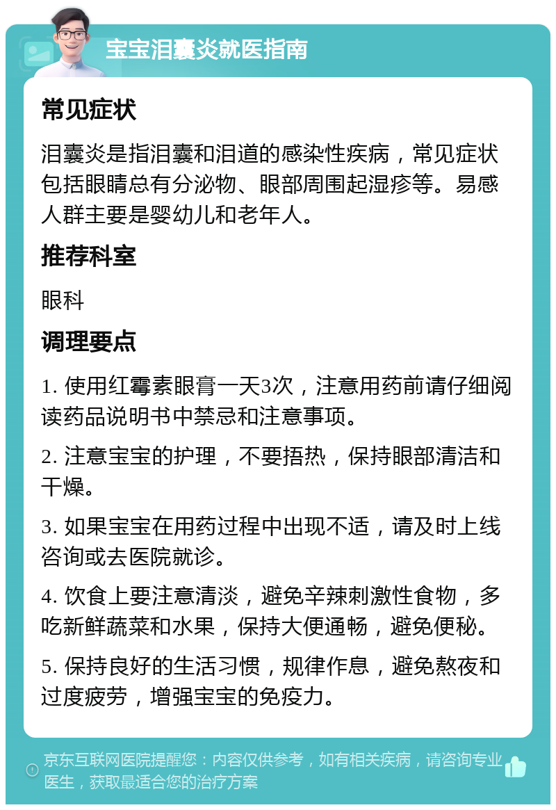 宝宝泪囊炎就医指南 常见症状 泪囊炎是指泪囊和泪道的感染性疾病，常见症状包括眼睛总有分泌物、眼部周围起湿疹等。易感人群主要是婴幼儿和老年人。 推荐科室 眼科 调理要点 1. 使用红霉素眼膏一天3次，注意用药前请仔细阅读药品说明书中禁忌和注意事项。 2. 注意宝宝的护理，不要捂热，保持眼部清洁和干燥。 3. 如果宝宝在用药过程中出现不适，请及时上线咨询或去医院就诊。 4. 饮食上要注意清淡，避免辛辣刺激性食物，多吃新鲜蔬菜和水果，保持大便通畅，避免便秘。 5. 保持良好的生活习惯，规律作息，避免熬夜和过度疲劳，增强宝宝的免疫力。