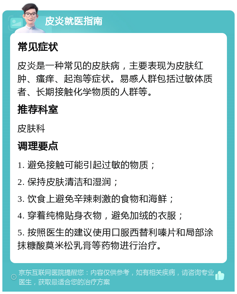 皮炎就医指南 常见症状 皮炎是一种常见的皮肤病，主要表现为皮肤红肿、瘙痒、起泡等症状。易感人群包括过敏体质者、长期接触化学物质的人群等。 推荐科室 皮肤科 调理要点 1. 避免接触可能引起过敏的物质； 2. 保持皮肤清洁和湿润； 3. 饮食上避免辛辣刺激的食物和海鲜； 4. 穿着纯棉贴身衣物，避免加绒的衣服； 5. 按照医生的建议使用口服西替利嗪片和局部涂抹糠酸莫米松乳膏等药物进行治疗。