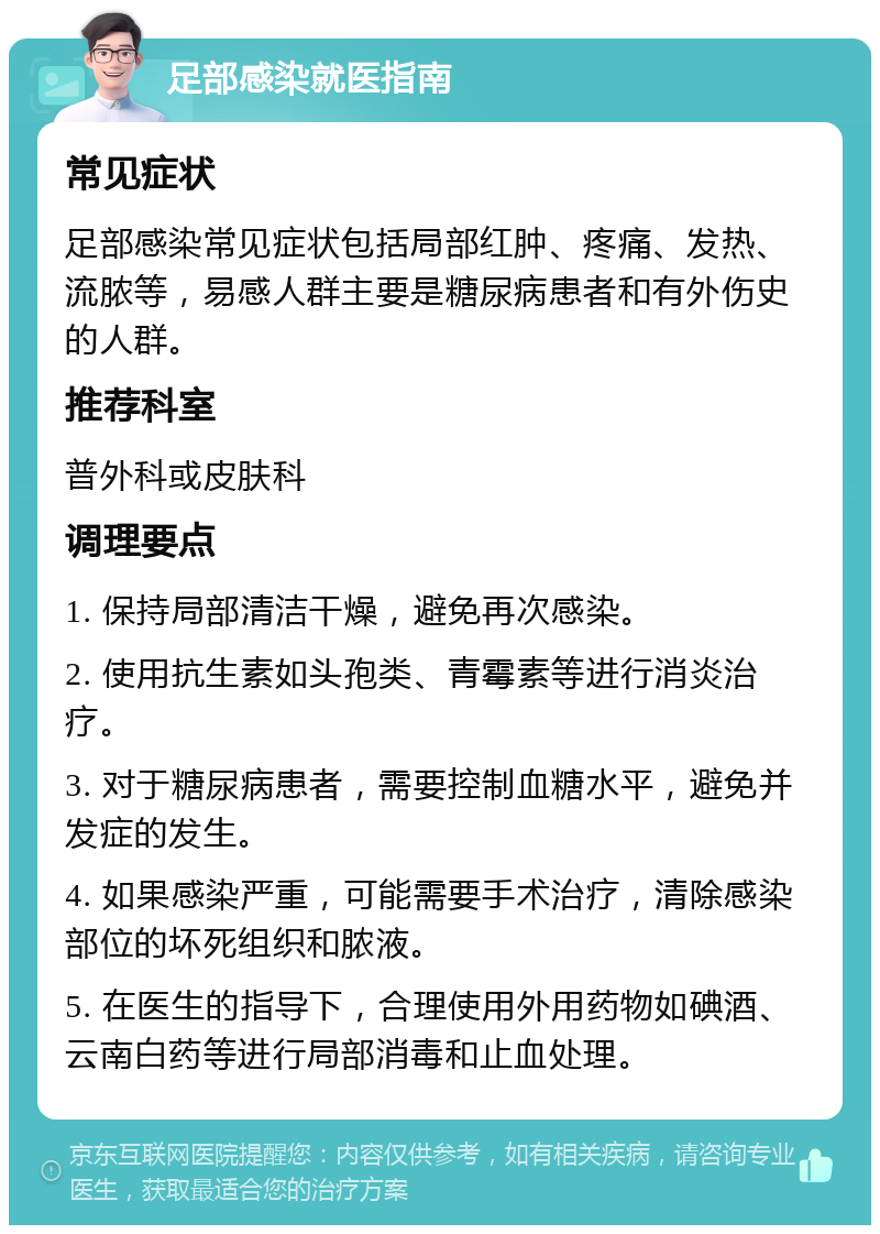 足部感染就医指南 常见症状 足部感染常见症状包括局部红肿、疼痛、发热、流脓等，易感人群主要是糖尿病患者和有外伤史的人群。 推荐科室 普外科或皮肤科 调理要点 1. 保持局部清洁干燥，避免再次感染。 2. 使用抗生素如头孢类、青霉素等进行消炎治疗。 3. 对于糖尿病患者，需要控制血糖水平，避免并发症的发生。 4. 如果感染严重，可能需要手术治疗，清除感染部位的坏死组织和脓液。 5. 在医生的指导下，合理使用外用药物如碘酒、云南白药等进行局部消毒和止血处理。