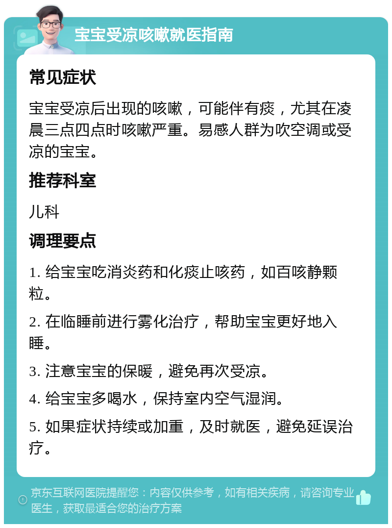 宝宝受凉咳嗽就医指南 常见症状 宝宝受凉后出现的咳嗽，可能伴有痰，尤其在凌晨三点四点时咳嗽严重。易感人群为吹空调或受凉的宝宝。 推荐科室 儿科 调理要点 1. 给宝宝吃消炎药和化痰止咳药，如百咳静颗粒。 2. 在临睡前进行雾化治疗，帮助宝宝更好地入睡。 3. 注意宝宝的保暖，避免再次受凉。 4. 给宝宝多喝水，保持室内空气湿润。 5. 如果症状持续或加重，及时就医，避免延误治疗。