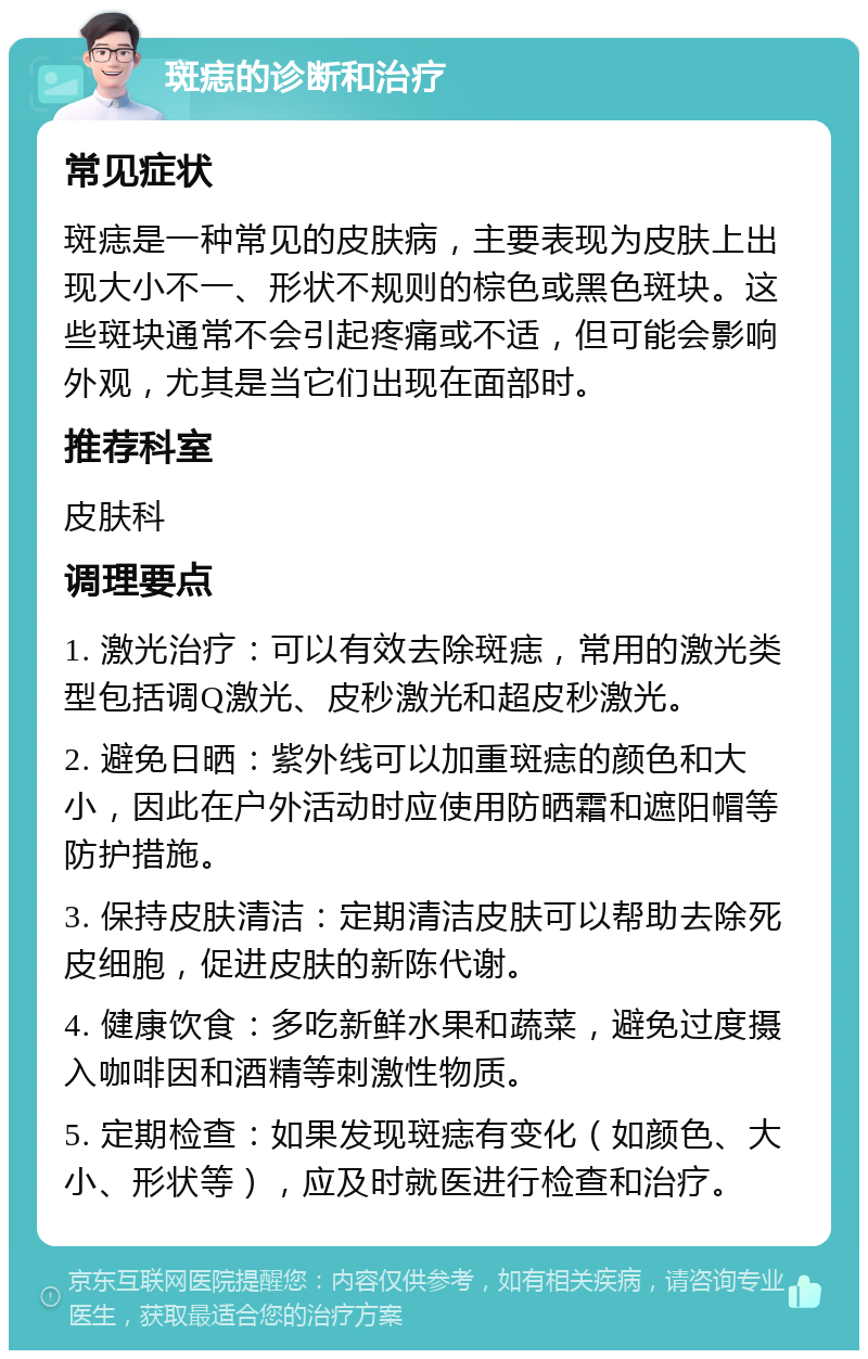 斑痣的诊断和治疗 常见症状 斑痣是一种常见的皮肤病，主要表现为皮肤上出现大小不一、形状不规则的棕色或黑色斑块。这些斑块通常不会引起疼痛或不适，但可能会影响外观，尤其是当它们出现在面部时。 推荐科室 皮肤科 调理要点 1. 激光治疗：可以有效去除斑痣，常用的激光类型包括调Q激光、皮秒激光和超皮秒激光。 2. 避免日晒：紫外线可以加重斑痣的颜色和大小，因此在户外活动时应使用防晒霜和遮阳帽等防护措施。 3. 保持皮肤清洁：定期清洁皮肤可以帮助去除死皮细胞，促进皮肤的新陈代谢。 4. 健康饮食：多吃新鲜水果和蔬菜，避免过度摄入咖啡因和酒精等刺激性物质。 5. 定期检查：如果发现斑痣有变化（如颜色、大小、形状等），应及时就医进行检查和治疗。