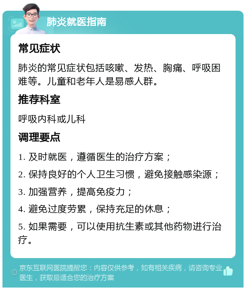 肺炎就医指南 常见症状 肺炎的常见症状包括咳嗽、发热、胸痛、呼吸困难等。儿童和老年人是易感人群。 推荐科室 呼吸内科或儿科 调理要点 1. 及时就医，遵循医生的治疗方案； 2. 保持良好的个人卫生习惯，避免接触感染源； 3. 加强营养，提高免疫力； 4. 避免过度劳累，保持充足的休息； 5. 如果需要，可以使用抗生素或其他药物进行治疗。