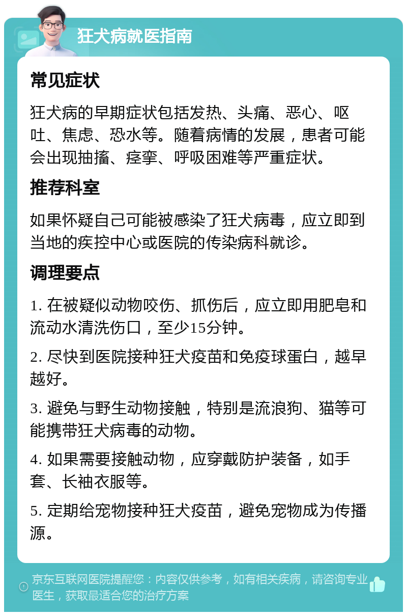 狂犬病就医指南 常见症状 狂犬病的早期症状包括发热、头痛、恶心、呕吐、焦虑、恐水等。随着病情的发展，患者可能会出现抽搐、痉挛、呼吸困难等严重症状。 推荐科室 如果怀疑自己可能被感染了狂犬病毒，应立即到当地的疾控中心或医院的传染病科就诊。 调理要点 1. 在被疑似动物咬伤、抓伤后，应立即用肥皂和流动水清洗伤口，至少15分钟。 2. 尽快到医院接种狂犬疫苗和免疫球蛋白，越早越好。 3. 避免与野生动物接触，特别是流浪狗、猫等可能携带狂犬病毒的动物。 4. 如果需要接触动物，应穿戴防护装备，如手套、长袖衣服等。 5. 定期给宠物接种狂犬疫苗，避免宠物成为传播源。