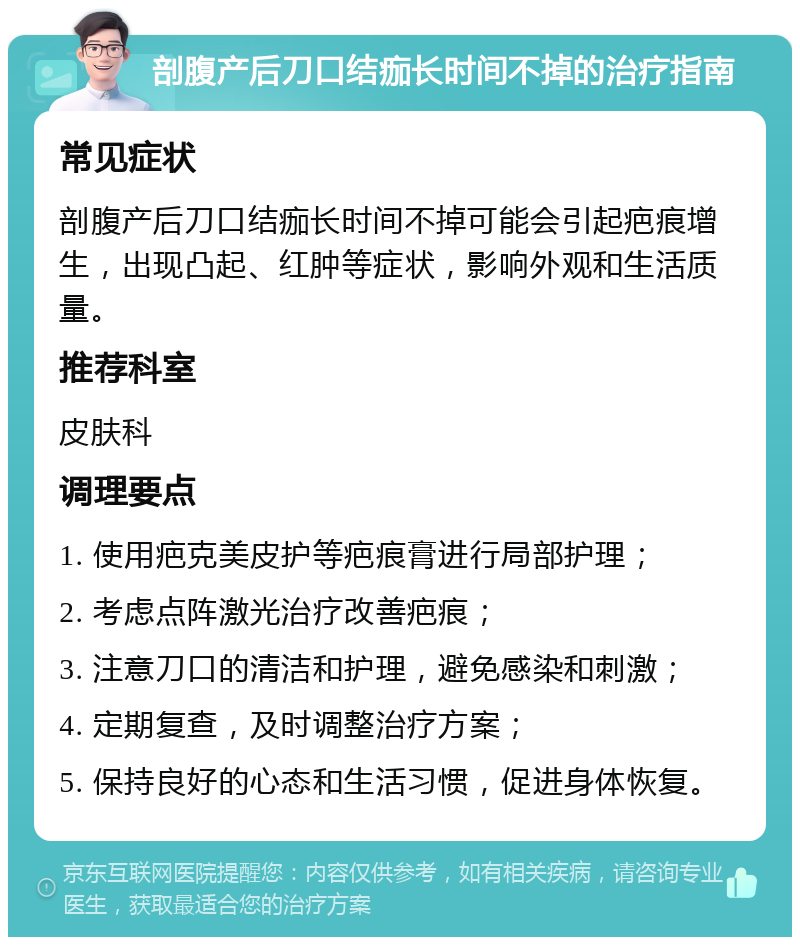 剖腹产后刀口结痂长时间不掉的治疗指南 常见症状 剖腹产后刀口结痂长时间不掉可能会引起疤痕增生，出现凸起、红肿等症状，影响外观和生活质量。 推荐科室 皮肤科 调理要点 1. 使用疤克美皮护等疤痕膏进行局部护理； 2. 考虑点阵激光治疗改善疤痕； 3. 注意刀口的清洁和护理，避免感染和刺激； 4. 定期复查，及时调整治疗方案； 5. 保持良好的心态和生活习惯，促进身体恢复。