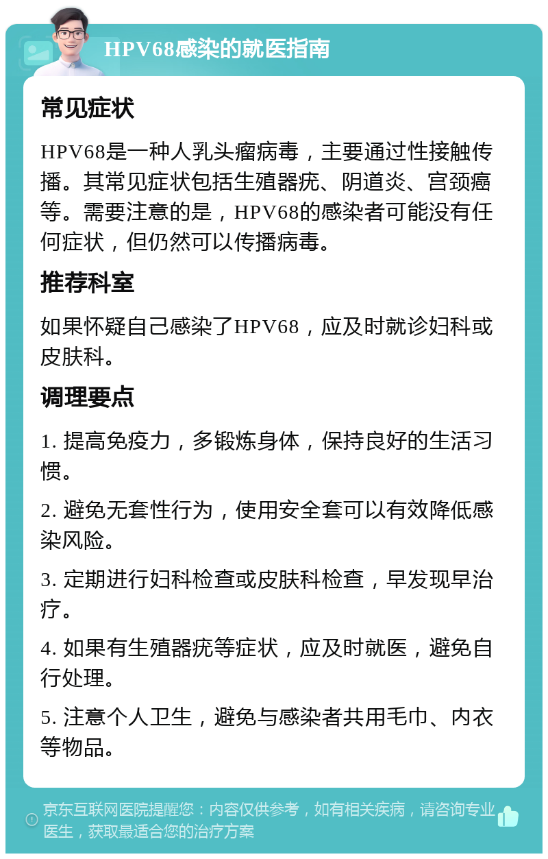 HPV68感染的就医指南 常见症状 HPV68是一种人乳头瘤病毒，主要通过性接触传播。其常见症状包括生殖器疣、阴道炎、宫颈癌等。需要注意的是，HPV68的感染者可能没有任何症状，但仍然可以传播病毒。 推荐科室 如果怀疑自己感染了HPV68，应及时就诊妇科或皮肤科。 调理要点 1. 提高免疫力，多锻炼身体，保持良好的生活习惯。 2. 避免无套性行为，使用安全套可以有效降低感染风险。 3. 定期进行妇科检查或皮肤科检查，早发现早治疗。 4. 如果有生殖器疣等症状，应及时就医，避免自行处理。 5. 注意个人卫生，避免与感染者共用毛巾、内衣等物品。