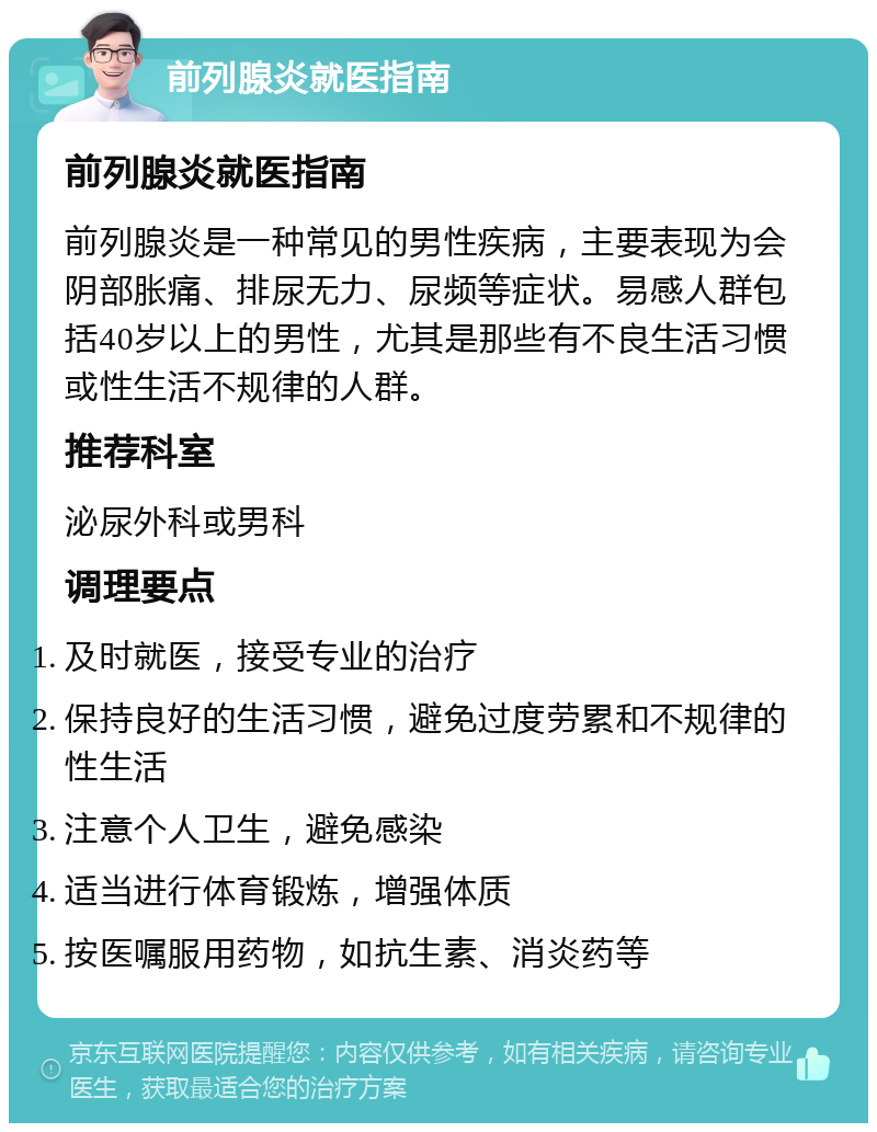 前列腺炎就医指南 前列腺炎就医指南 前列腺炎是一种常见的男性疾病，主要表现为会阴部胀痛、排尿无力、尿频等症状。易感人群包括40岁以上的男性，尤其是那些有不良生活习惯或性生活不规律的人群。 推荐科室 泌尿外科或男科 调理要点 及时就医，接受专业的治疗 保持良好的生活习惯，避免过度劳累和不规律的性生活 注意个人卫生，避免感染 适当进行体育锻炼，增强体质 按医嘱服用药物，如抗生素、消炎药等