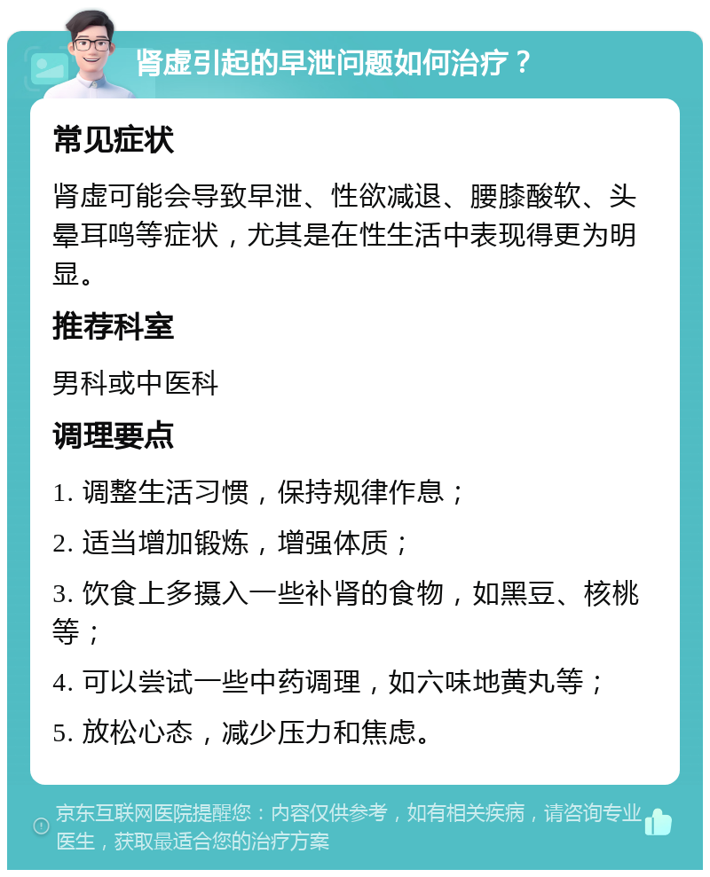 肾虚引起的早泄问题如何治疗？ 常见症状 肾虚可能会导致早泄、性欲减退、腰膝酸软、头晕耳鸣等症状，尤其是在性生活中表现得更为明显。 推荐科室 男科或中医科 调理要点 1. 调整生活习惯，保持规律作息； 2. 适当增加锻炼，增强体质； 3. 饮食上多摄入一些补肾的食物，如黑豆、核桃等； 4. 可以尝试一些中药调理，如六味地黄丸等； 5. 放松心态，减少压力和焦虑。