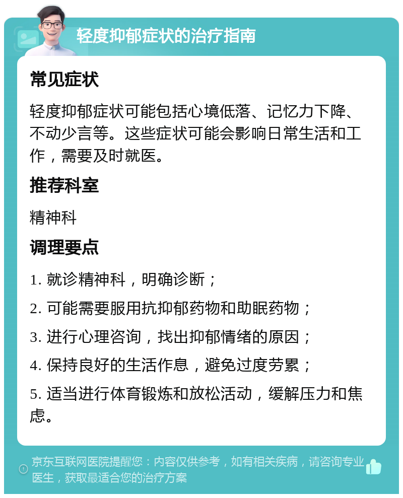 轻度抑郁症状的治疗指南 常见症状 轻度抑郁症状可能包括心境低落、记忆力下降、不动少言等。这些症状可能会影响日常生活和工作，需要及时就医。 推荐科室 精神科 调理要点 1. 就诊精神科，明确诊断； 2. 可能需要服用抗抑郁药物和助眠药物； 3. 进行心理咨询，找出抑郁情绪的原因； 4. 保持良好的生活作息，避免过度劳累； 5. 适当进行体育锻炼和放松活动，缓解压力和焦虑。