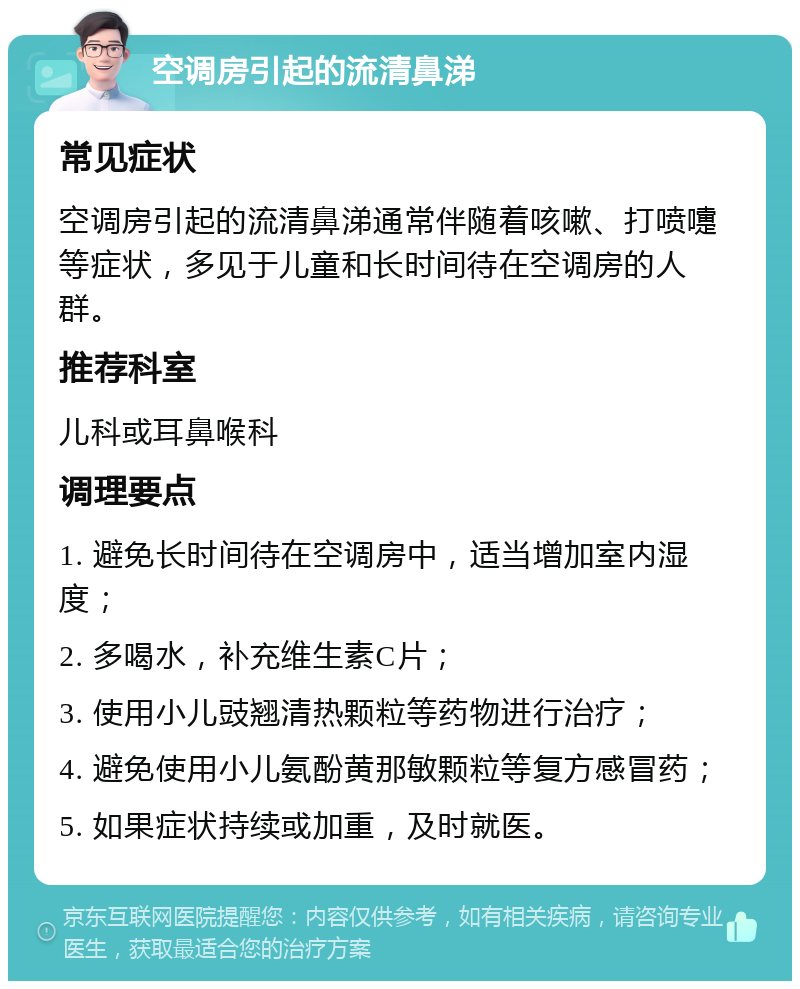 空调房引起的流清鼻涕 常见症状 空调房引起的流清鼻涕通常伴随着咳嗽、打喷嚏等症状，多见于儿童和长时间待在空调房的人群。 推荐科室 儿科或耳鼻喉科 调理要点 1. 避免长时间待在空调房中，适当增加室内湿度； 2. 多喝水，补充维生素C片； 3. 使用小儿豉翘清热颗粒等药物进行治疗； 4. 避免使用小儿氨酚黄那敏颗粒等复方感冒药； 5. 如果症状持续或加重，及时就医。