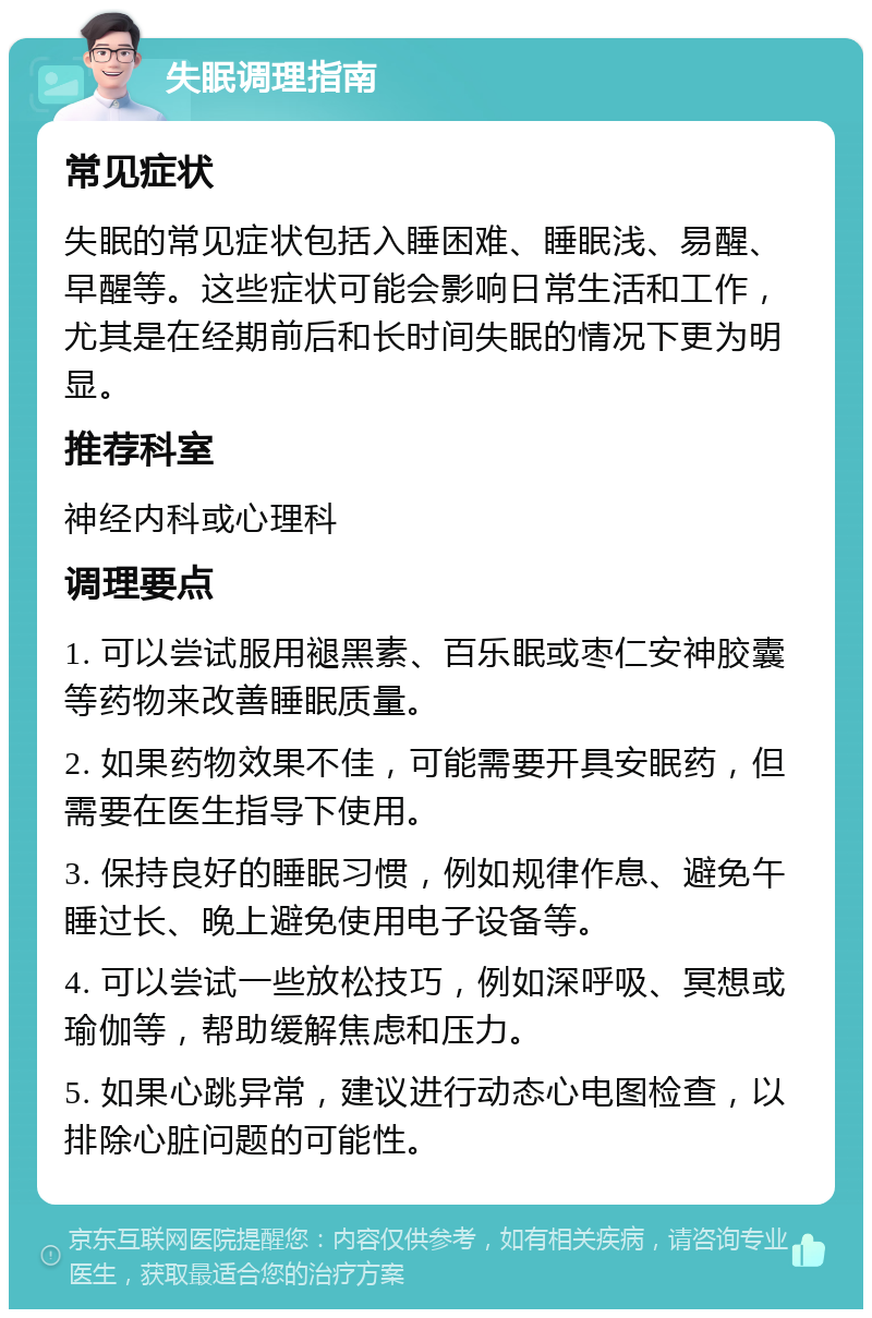 失眠调理指南 常见症状 失眠的常见症状包括入睡困难、睡眠浅、易醒、早醒等。这些症状可能会影响日常生活和工作，尤其是在经期前后和长时间失眠的情况下更为明显。 推荐科室 神经内科或心理科 调理要点 1. 可以尝试服用褪黑素、百乐眠或枣仁安神胶囊等药物来改善睡眠质量。 2. 如果药物效果不佳，可能需要开具安眠药，但需要在医生指导下使用。 3. 保持良好的睡眠习惯，例如规律作息、避免午睡过长、晚上避免使用电子设备等。 4. 可以尝试一些放松技巧，例如深呼吸、冥想或瑜伽等，帮助缓解焦虑和压力。 5. 如果心跳异常，建议进行动态心电图检查，以排除心脏问题的可能性。