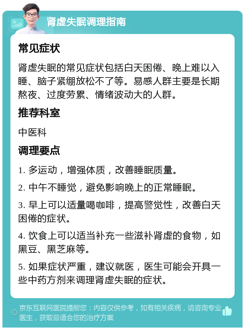 肾虚失眠调理指南 常见症状 肾虚失眠的常见症状包括白天困倦、晚上难以入睡、脑子紧绷放松不了等。易感人群主要是长期熬夜、过度劳累、情绪波动大的人群。 推荐科室 中医科 调理要点 1. 多运动，增强体质，改善睡眠质量。 2. 中午不睡觉，避免影响晚上的正常睡眠。 3. 早上可以适量喝咖啡，提高警觉性，改善白天困倦的症状。 4. 饮食上可以适当补充一些滋补肾虚的食物，如黑豆、黑芝麻等。 5. 如果症状严重，建议就医，医生可能会开具一些中药方剂来调理肾虚失眠的症状。