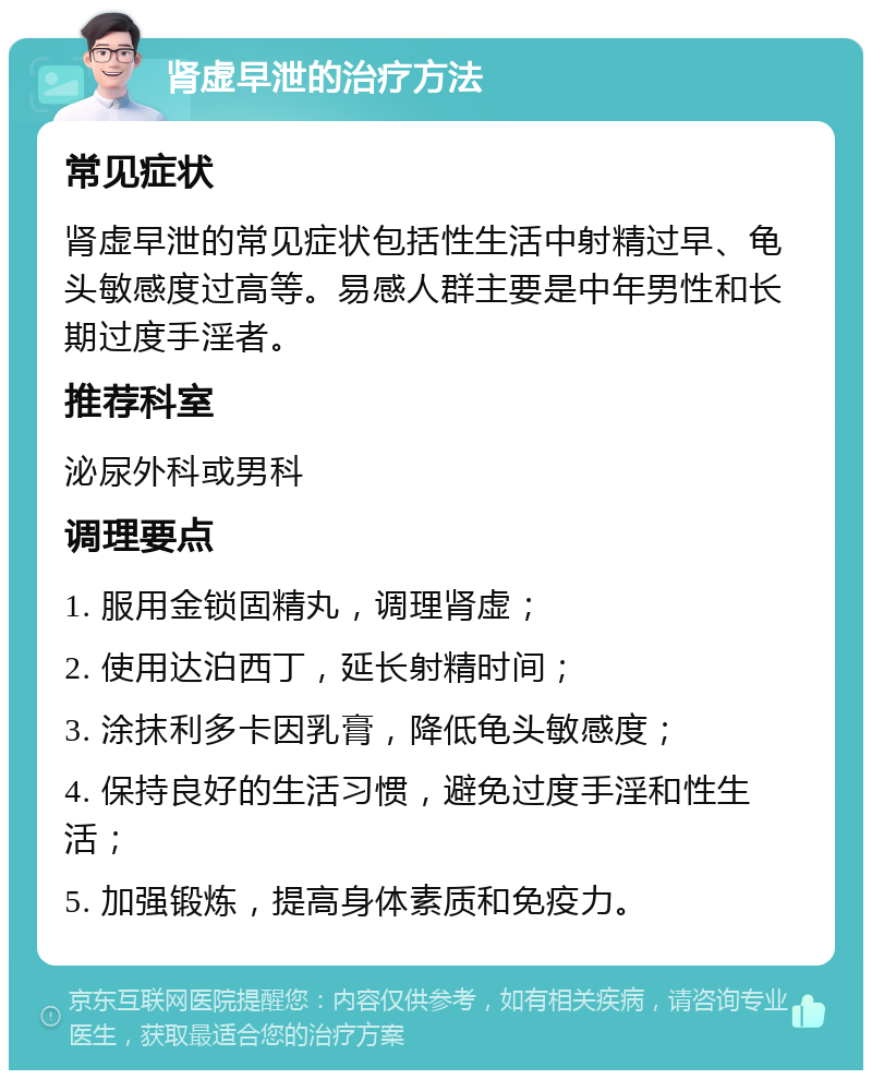 肾虚早泄的治疗方法 常见症状 肾虚早泄的常见症状包括性生活中射精过早、龟头敏感度过高等。易感人群主要是中年男性和长期过度手淫者。 推荐科室 泌尿外科或男科 调理要点 1. 服用金锁固精丸，调理肾虚； 2. 使用达泊西丁，延长射精时间； 3. 涂抹利多卡因乳膏，降低龟头敏感度； 4. 保持良好的生活习惯，避免过度手淫和性生活； 5. 加强锻炼，提高身体素质和免疫力。