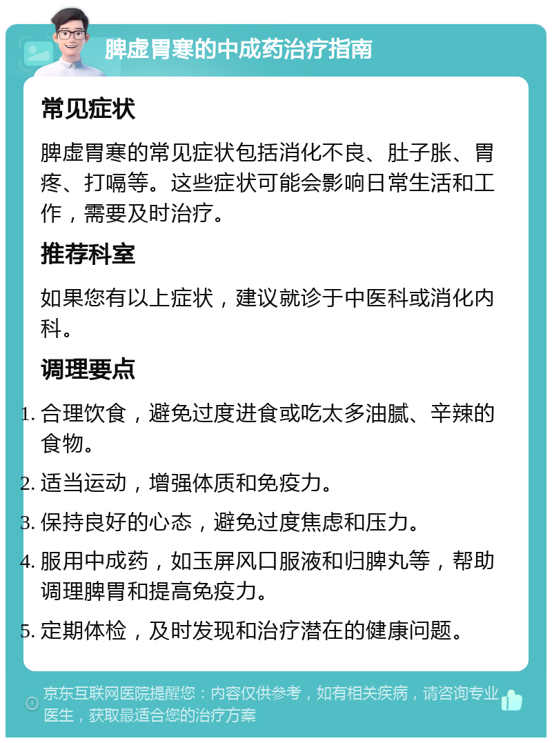 脾虚胃寒的中成药治疗指南 常见症状 脾虚胃寒的常见症状包括消化不良、肚子胀、胃疼、打嗝等。这些症状可能会影响日常生活和工作，需要及时治疗。 推荐科室 如果您有以上症状，建议就诊于中医科或消化内科。 调理要点 合理饮食，避免过度进食或吃太多油腻、辛辣的食物。 适当运动，增强体质和免疫力。 保持良好的心态，避免过度焦虑和压力。 服用中成药，如玉屏风口服液和归脾丸等，帮助调理脾胃和提高免疫力。 定期体检，及时发现和治疗潜在的健康问题。