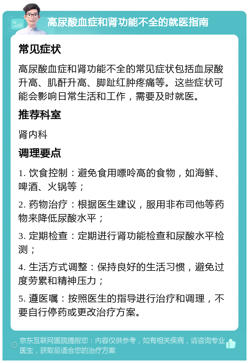 高尿酸血症和肾功能不全的就医指南 常见症状 高尿酸血症和肾功能不全的常见症状包括血尿酸升高、肌酐升高、脚趾红肿疼痛等。这些症状可能会影响日常生活和工作，需要及时就医。 推荐科室 肾内科 调理要点 1. 饮食控制：避免食用嘌呤高的食物，如海鲜、啤酒、火锅等； 2. 药物治疗：根据医生建议，服用非布司他等药物来降低尿酸水平； 3. 定期检查：定期进行肾功能检查和尿酸水平检测； 4. 生活方式调整：保持良好的生活习惯，避免过度劳累和精神压力； 5. 遵医嘱：按照医生的指导进行治疗和调理，不要自行停药或更改治疗方案。