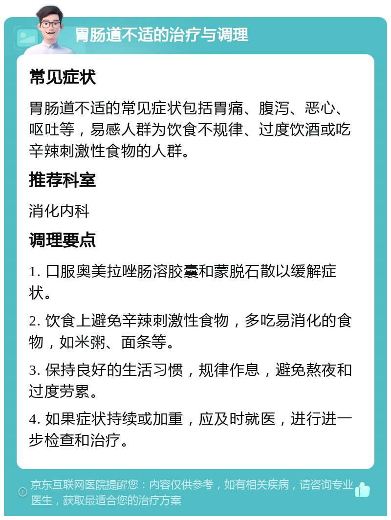 胃肠道不适的治疗与调理 常见症状 胃肠道不适的常见症状包括胃痛、腹泻、恶心、呕吐等，易感人群为饮食不规律、过度饮酒或吃辛辣刺激性食物的人群。 推荐科室 消化内科 调理要点 1. 口服奥美拉唑肠溶胶囊和蒙脱石散以缓解症状。 2. 饮食上避免辛辣刺激性食物，多吃易消化的食物，如米粥、面条等。 3. 保持良好的生活习惯，规律作息，避免熬夜和过度劳累。 4. 如果症状持续或加重，应及时就医，进行进一步检查和治疗。