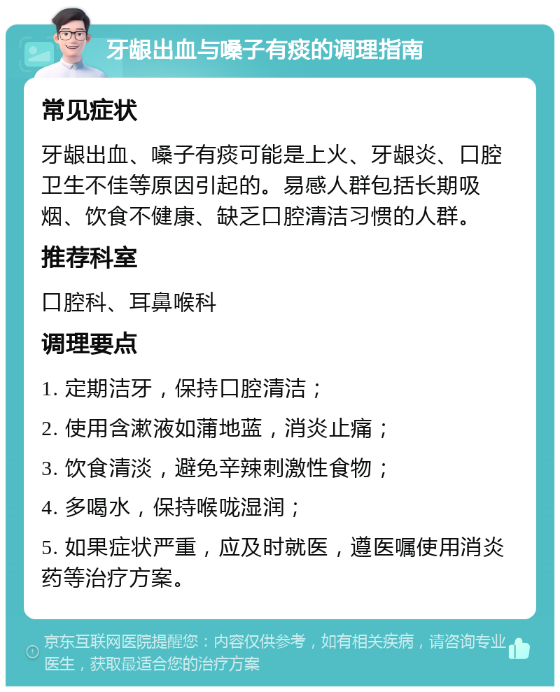 牙龈出血与嗓子有痰的调理指南 常见症状 牙龈出血、嗓子有痰可能是上火、牙龈炎、口腔卫生不佳等原因引起的。易感人群包括长期吸烟、饮食不健康、缺乏口腔清洁习惯的人群。 推荐科室 口腔科、耳鼻喉科 调理要点 1. 定期洁牙，保持口腔清洁； 2. 使用含漱液如蒲地蓝，消炎止痛； 3. 饮食清淡，避免辛辣刺激性食物； 4. 多喝水，保持喉咙湿润； 5. 如果症状严重，应及时就医，遵医嘱使用消炎药等治疗方案。