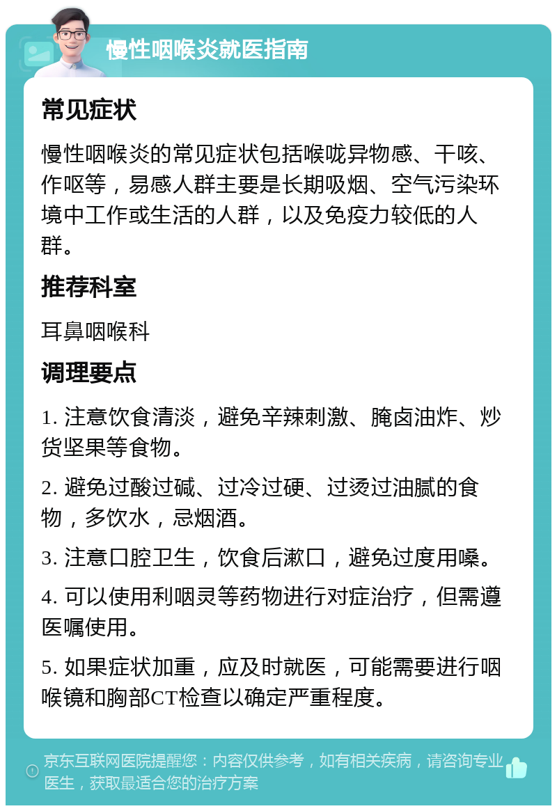 慢性咽喉炎就医指南 常见症状 慢性咽喉炎的常见症状包括喉咙异物感、干咳、作呕等，易感人群主要是长期吸烟、空气污染环境中工作或生活的人群，以及免疫力较低的人群。 推荐科室 耳鼻咽喉科 调理要点 1. 注意饮食清淡，避免辛辣刺激、腌卤油炸、炒货坚果等食物。 2. 避免过酸过碱、过冷过硬、过烫过油腻的食物，多饮水，忌烟酒。 3. 注意口腔卫生，饮食后漱口，避免过度用嗓。 4. 可以使用利咽灵等药物进行对症治疗，但需遵医嘱使用。 5. 如果症状加重，应及时就医，可能需要进行咽喉镜和胸部CT检查以确定严重程度。