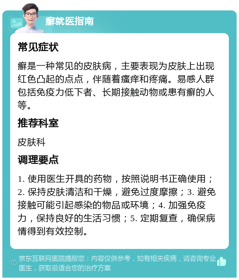 癣就医指南 常见症状 癣是一种常见的皮肤病，主要表现为皮肤上出现红色凸起的点点，伴随着瘙痒和疼痛。易感人群包括免疫力低下者、长期接触动物或患有癣的人等。 推荐科室 皮肤科 调理要点 1. 使用医生开具的药物，按照说明书正确使用；2. 保持皮肤清洁和干燥，避免过度摩擦；3. 避免接触可能引起感染的物品或环境；4. 加强免疫力，保持良好的生活习惯；5. 定期复查，确保病情得到有效控制。