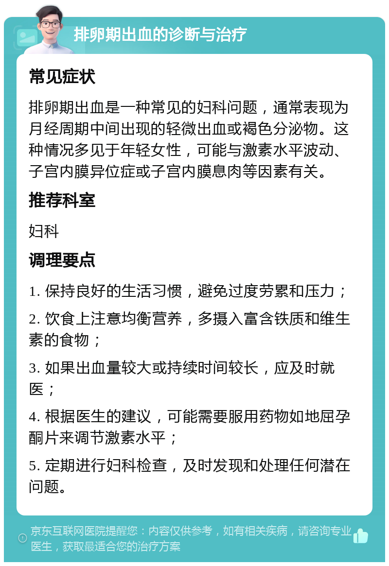 排卵期出血的诊断与治疗 常见症状 排卵期出血是一种常见的妇科问题，通常表现为月经周期中间出现的轻微出血或褐色分泌物。这种情况多见于年轻女性，可能与激素水平波动、子宫内膜异位症或子宫内膜息肉等因素有关。 推荐科室 妇科 调理要点 1. 保持良好的生活习惯，避免过度劳累和压力； 2. 饮食上注意均衡营养，多摄入富含铁质和维生素的食物； 3. 如果出血量较大或持续时间较长，应及时就医； 4. 根据医生的建议，可能需要服用药物如地屈孕酮片来调节激素水平； 5. 定期进行妇科检查，及时发现和处理任何潜在问题。