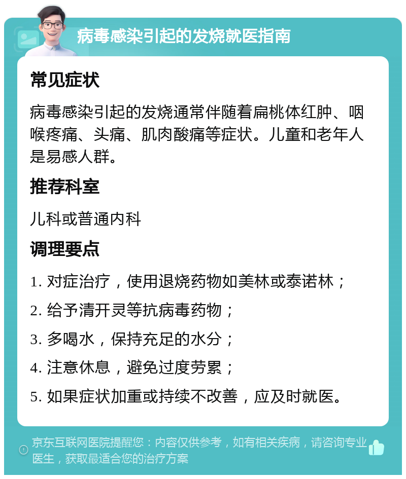 病毒感染引起的发烧就医指南 常见症状 病毒感染引起的发烧通常伴随着扁桃体红肿、咽喉疼痛、头痛、肌肉酸痛等症状。儿童和老年人是易感人群。 推荐科室 儿科或普通内科 调理要点 1. 对症治疗，使用退烧药物如美林或泰诺林； 2. 给予清开灵等抗病毒药物； 3. 多喝水，保持充足的水分； 4. 注意休息，避免过度劳累； 5. 如果症状加重或持续不改善，应及时就医。