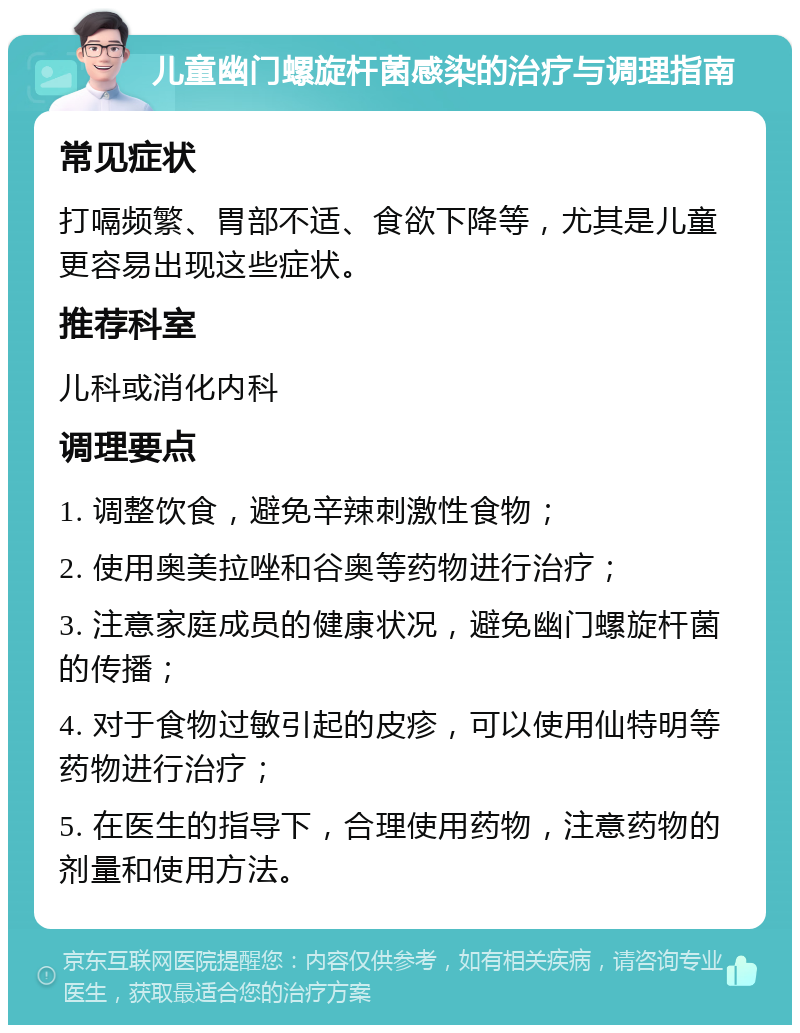 儿童幽门螺旋杆菌感染的治疗与调理指南 常见症状 打嗝频繁、胃部不适、食欲下降等，尤其是儿童更容易出现这些症状。 推荐科室 儿科或消化内科 调理要点 1. 调整饮食，避免辛辣刺激性食物； 2. 使用奥美拉唑和谷奥等药物进行治疗； 3. 注意家庭成员的健康状况，避免幽门螺旋杆菌的传播； 4. 对于食物过敏引起的皮疹，可以使用仙特明等药物进行治疗； 5. 在医生的指导下，合理使用药物，注意药物的剂量和使用方法。