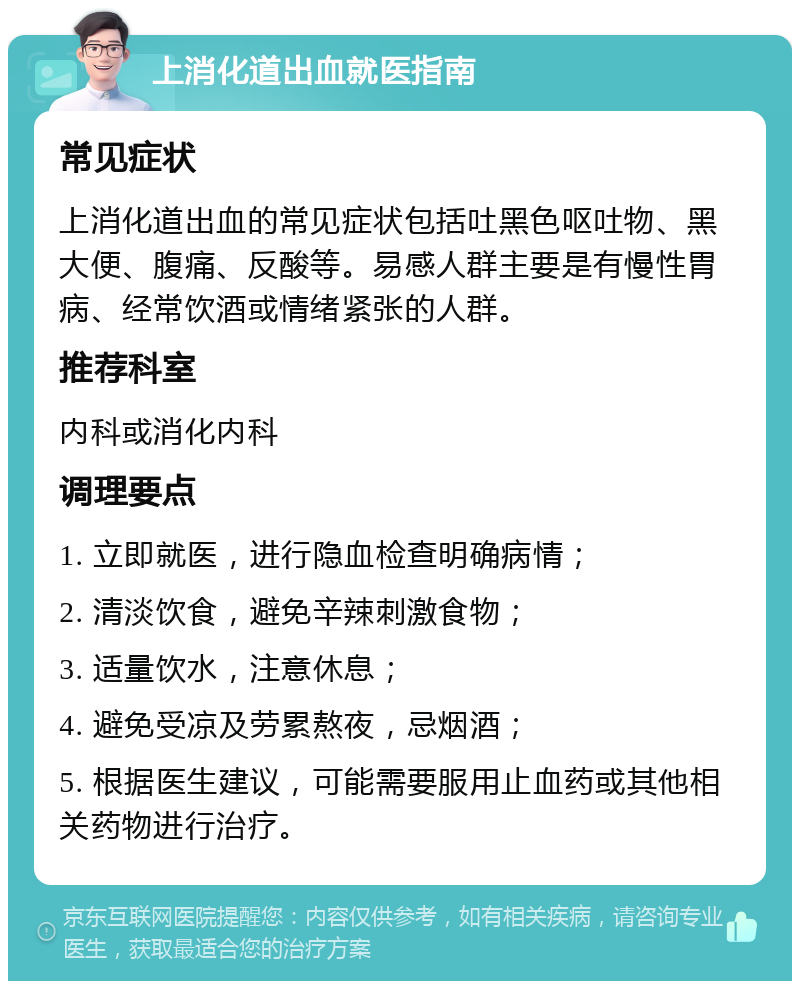 上消化道出血就医指南 常见症状 上消化道出血的常见症状包括吐黑色呕吐物、黑大便、腹痛、反酸等。易感人群主要是有慢性胃病、经常饮酒或情绪紧张的人群。 推荐科室 内科或消化内科 调理要点 1. 立即就医，进行隐血检查明确病情； 2. 清淡饮食，避免辛辣刺激食物； 3. 适量饮水，注意休息； 4. 避免受凉及劳累熬夜，忌烟酒； 5. 根据医生建议，可能需要服用止血药或其他相关药物进行治疗。