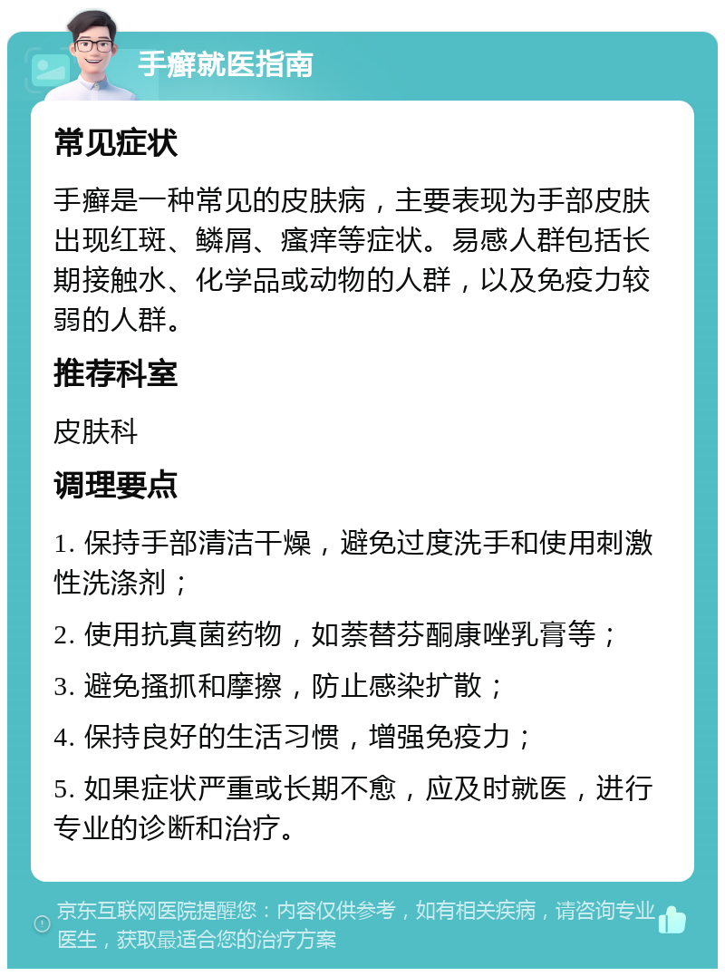 手癣就医指南 常见症状 手癣是一种常见的皮肤病，主要表现为手部皮肤出现红斑、鳞屑、瘙痒等症状。易感人群包括长期接触水、化学品或动物的人群，以及免疫力较弱的人群。 推荐科室 皮肤科 调理要点 1. 保持手部清洁干燥，避免过度洗手和使用刺激性洗涤剂； 2. 使用抗真菌药物，如萘替芬酮康唑乳膏等； 3. 避免搔抓和摩擦，防止感染扩散； 4. 保持良好的生活习惯，增强免疫力； 5. 如果症状严重或长期不愈，应及时就医，进行专业的诊断和治疗。