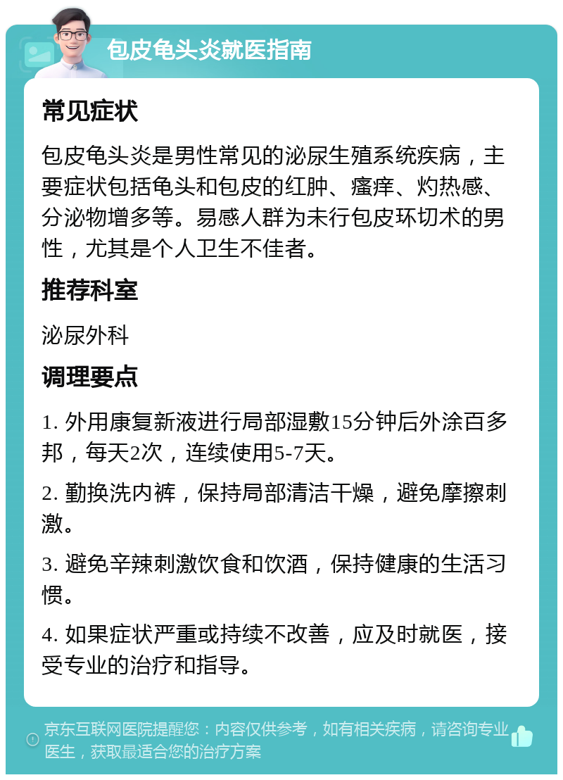 包皮龟头炎就医指南 常见症状 包皮龟头炎是男性常见的泌尿生殖系统疾病，主要症状包括龟头和包皮的红肿、瘙痒、灼热感、分泌物增多等。易感人群为未行包皮环切术的男性，尤其是个人卫生不佳者。 推荐科室 泌尿外科 调理要点 1. 外用康复新液进行局部湿敷15分钟后外涂百多邦，每天2次，连续使用5-7天。 2. 勤换洗内裤，保持局部清洁干燥，避免摩擦刺激。 3. 避免辛辣刺激饮食和饮酒，保持健康的生活习惯。 4. 如果症状严重或持续不改善，应及时就医，接受专业的治疗和指导。