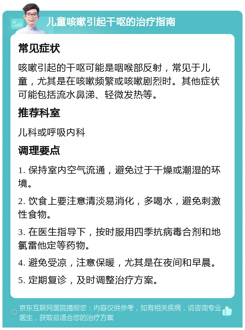 儿童咳嗽引起干呕的治疗指南 常见症状 咳嗽引起的干呕可能是咽喉部反射，常见于儿童，尤其是在咳嗽频繁或咳嗽剧烈时。其他症状可能包括流水鼻涕、轻微发热等。 推荐科室 儿科或呼吸内科 调理要点 1. 保持室内空气流通，避免过于干燥或潮湿的环境。 2. 饮食上要注意清淡易消化，多喝水，避免刺激性食物。 3. 在医生指导下，按时服用四季抗病毒合剂和地氯雷他定等药物。 4. 避免受凉，注意保暖，尤其是在夜间和早晨。 5. 定期复诊，及时调整治疗方案。