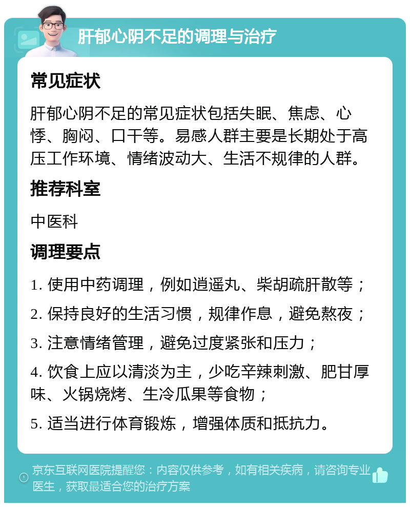 肝郁心阴不足的调理与治疗 常见症状 肝郁心阴不足的常见症状包括失眠、焦虑、心悸、胸闷、口干等。易感人群主要是长期处于高压工作环境、情绪波动大、生活不规律的人群。 推荐科室 中医科 调理要点 1. 使用中药调理，例如逍遥丸、柴胡疏肝散等； 2. 保持良好的生活习惯，规律作息，避免熬夜； 3. 注意情绪管理，避免过度紧张和压力； 4. 饮食上应以清淡为主，少吃辛辣刺激、肥甘厚味、火锅烧烤、生冷瓜果等食物； 5. 适当进行体育锻炼，增强体质和抵抗力。