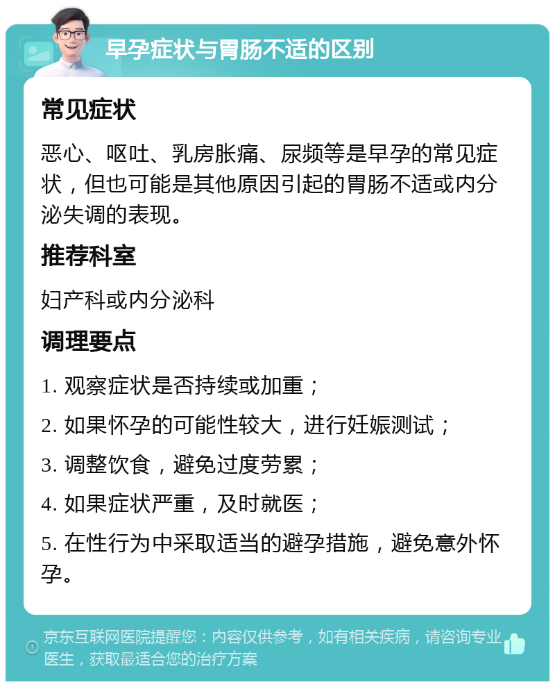 早孕症状与胃肠不适的区别 常见症状 恶心、呕吐、乳房胀痛、尿频等是早孕的常见症状，但也可能是其他原因引起的胃肠不适或内分泌失调的表现。 推荐科室 妇产科或内分泌科 调理要点 1. 观察症状是否持续或加重； 2. 如果怀孕的可能性较大，进行妊娠测试； 3. 调整饮食，避免过度劳累； 4. 如果症状严重，及时就医； 5. 在性行为中采取适当的避孕措施，避免意外怀孕。