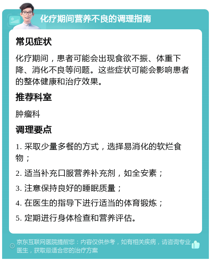 化疗期间营养不良的调理指南 常见症状 化疗期间，患者可能会出现食欲不振、体重下降、消化不良等问题。这些症状可能会影响患者的整体健康和治疗效果。 推荐科室 肿瘤科 调理要点 1. 采取少量多餐的方式，选择易消化的软烂食物； 2. 适当补充口服营养补充剂，如全安素； 3. 注意保持良好的睡眠质量； 4. 在医生的指导下进行适当的体育锻炼； 5. 定期进行身体检查和营养评估。