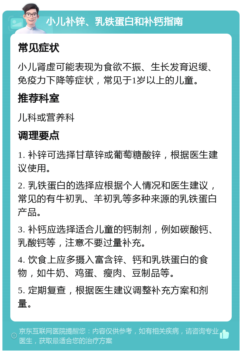 小儿补锌、乳铁蛋白和补钙指南 常见症状 小儿肾虚可能表现为食欲不振、生长发育迟缓、免疫力下降等症状，常见于1岁以上的儿童。 推荐科室 儿科或营养科 调理要点 1. 补锌可选择甘草锌或葡萄糖酸锌，根据医生建议使用。 2. 乳铁蛋白的选择应根据个人情况和医生建议，常见的有牛初乳、羊初乳等多种来源的乳铁蛋白产品。 3. 补钙应选择适合儿童的钙制剂，例如碳酸钙、乳酸钙等，注意不要过量补充。 4. 饮食上应多摄入富含锌、钙和乳铁蛋白的食物，如牛奶、鸡蛋、瘦肉、豆制品等。 5. 定期复查，根据医生建议调整补充方案和剂量。