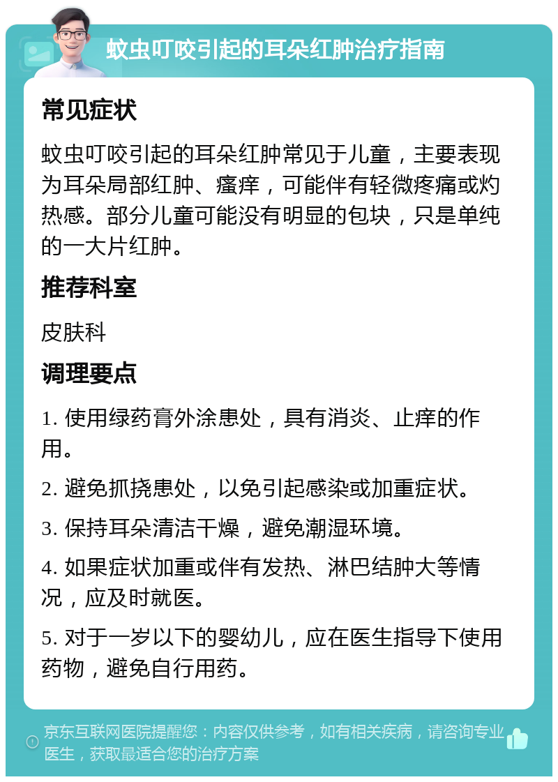 蚊虫叮咬引起的耳朵红肿治疗指南 常见症状 蚊虫叮咬引起的耳朵红肿常见于儿童，主要表现为耳朵局部红肿、瘙痒，可能伴有轻微疼痛或灼热感。部分儿童可能没有明显的包块，只是单纯的一大片红肿。 推荐科室 皮肤科 调理要点 1. 使用绿药膏外涂患处，具有消炎、止痒的作用。 2. 避免抓挠患处，以免引起感染或加重症状。 3. 保持耳朵清洁干燥，避免潮湿环境。 4. 如果症状加重或伴有发热、淋巴结肿大等情况，应及时就医。 5. 对于一岁以下的婴幼儿，应在医生指导下使用药物，避免自行用药。