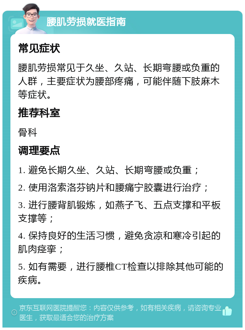 腰肌劳损就医指南 常见症状 腰肌劳损常见于久坐、久站、长期弯腰或负重的人群，主要症状为腰部疼痛，可能伴随下肢麻木等症状。 推荐科室 骨科 调理要点 1. 避免长期久坐、久站、长期弯腰或负重； 2. 使用洛索洛芬钠片和腰痛宁胶囊进行治疗； 3. 进行腰背肌锻炼，如燕子飞、五点支撑和平板支撑等； 4. 保持良好的生活习惯，避免贪凉和寒冷引起的肌肉痉挛； 5. 如有需要，进行腰椎CT检查以排除其他可能的疾病。