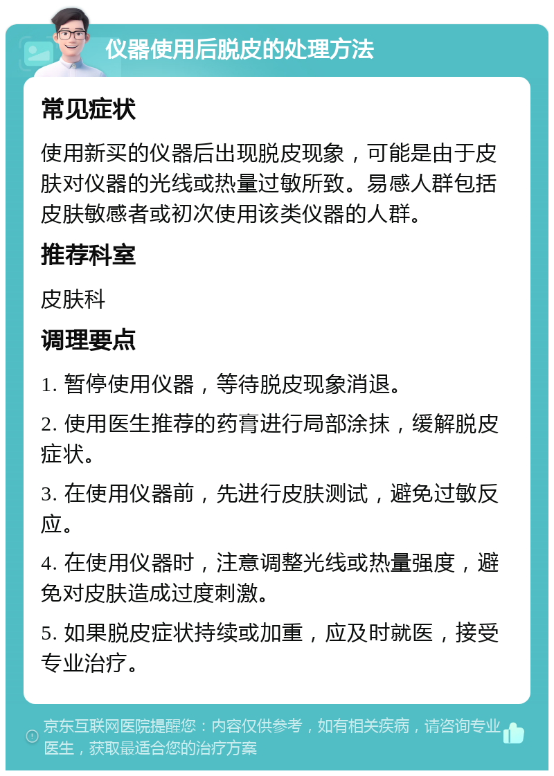 仪器使用后脱皮的处理方法 常见症状 使用新买的仪器后出现脱皮现象，可能是由于皮肤对仪器的光线或热量过敏所致。易感人群包括皮肤敏感者或初次使用该类仪器的人群。 推荐科室 皮肤科 调理要点 1. 暂停使用仪器，等待脱皮现象消退。 2. 使用医生推荐的药膏进行局部涂抹，缓解脱皮症状。 3. 在使用仪器前，先进行皮肤测试，避免过敏反应。 4. 在使用仪器时，注意调整光线或热量强度，避免对皮肤造成过度刺激。 5. 如果脱皮症状持续或加重，应及时就医，接受专业治疗。