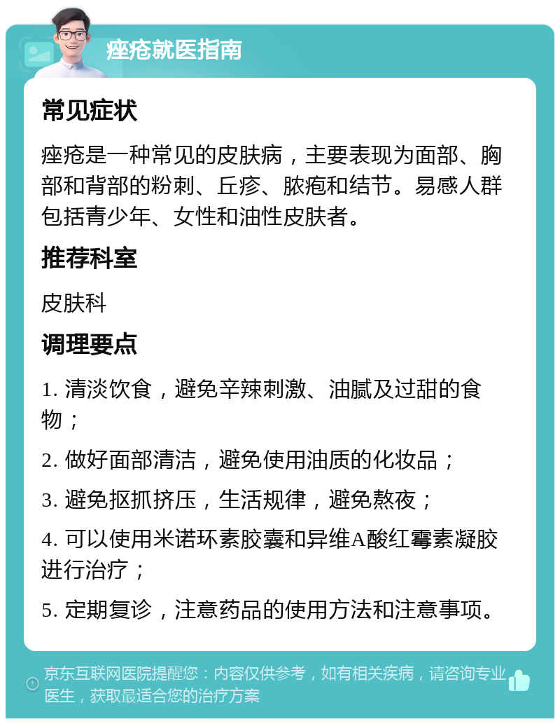 痤疮就医指南 常见症状 痤疮是一种常见的皮肤病，主要表现为面部、胸部和背部的粉刺、丘疹、脓疱和结节。易感人群包括青少年、女性和油性皮肤者。 推荐科室 皮肤科 调理要点 1. 清淡饮食，避免辛辣刺激、油腻及过甜的食物； 2. 做好面部清洁，避免使用油质的化妆品； 3. 避免抠抓挤压，生活规律，避免熬夜； 4. 可以使用米诺环素胶囊和异维A酸红霉素凝胶进行治疗； 5. 定期复诊，注意药品的使用方法和注意事项。