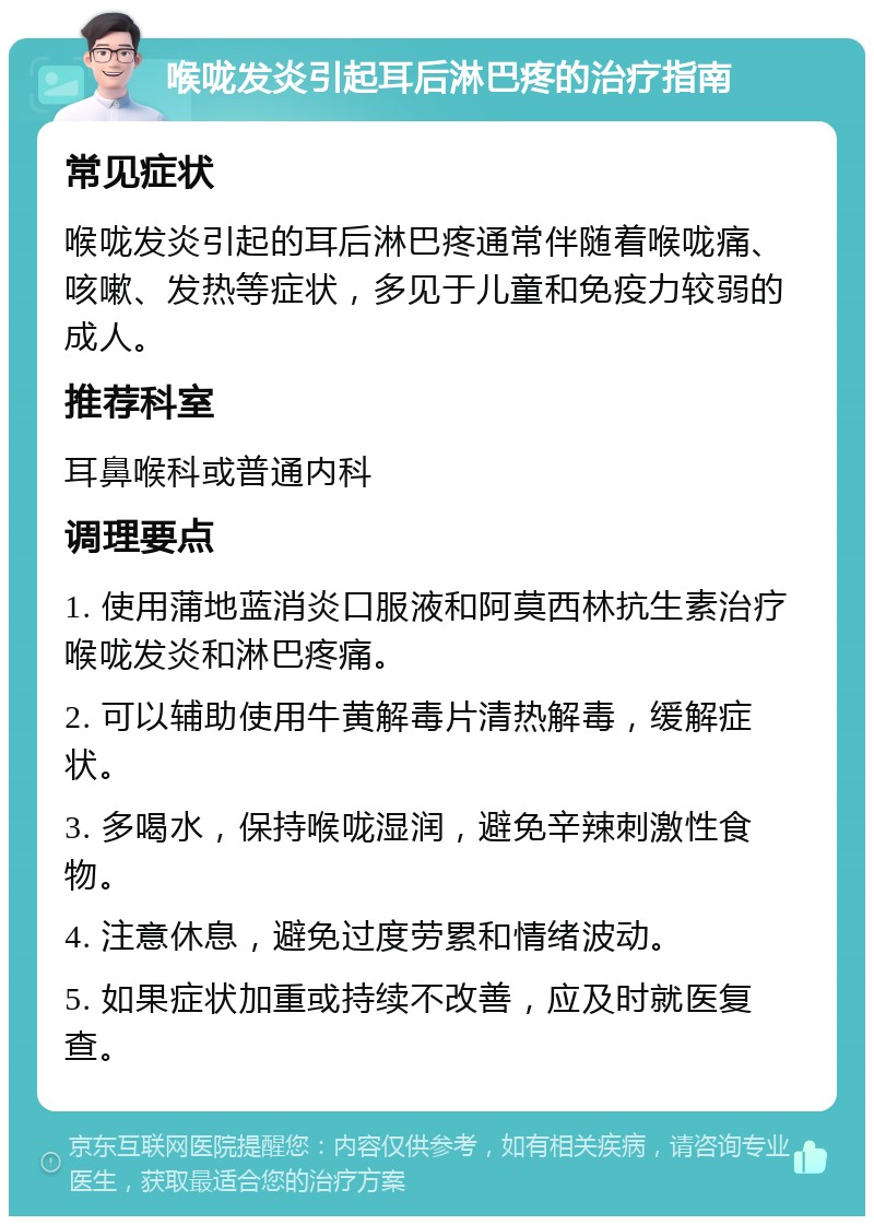 喉咙发炎引起耳后淋巴疼的治疗指南 常见症状 喉咙发炎引起的耳后淋巴疼通常伴随着喉咙痛、咳嗽、发热等症状，多见于儿童和免疫力较弱的成人。 推荐科室 耳鼻喉科或普通内科 调理要点 1. 使用蒲地蓝消炎口服液和阿莫西林抗生素治疗喉咙发炎和淋巴疼痛。 2. 可以辅助使用牛黄解毒片清热解毒，缓解症状。 3. 多喝水，保持喉咙湿润，避免辛辣刺激性食物。 4. 注意休息，避免过度劳累和情绪波动。 5. 如果症状加重或持续不改善，应及时就医复查。