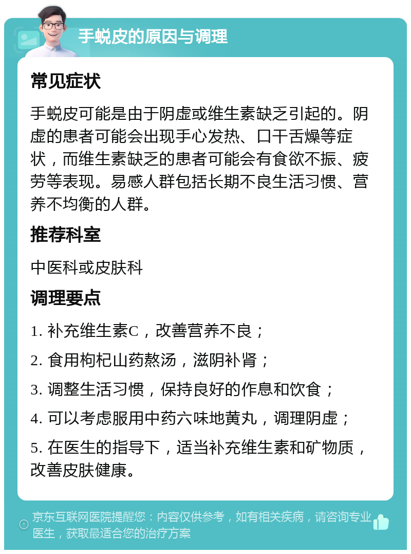 手蜕皮的原因与调理 常见症状 手蜕皮可能是由于阴虚或维生素缺乏引起的。阴虚的患者可能会出现手心发热、口干舌燥等症状，而维生素缺乏的患者可能会有食欲不振、疲劳等表现。易感人群包括长期不良生活习惯、营养不均衡的人群。 推荐科室 中医科或皮肤科 调理要点 1. 补充维生素C，改善营养不良； 2. 食用枸杞山药熬汤，滋阴补肾； 3. 调整生活习惯，保持良好的作息和饮食； 4. 可以考虑服用中药六味地黄丸，调理阴虚； 5. 在医生的指导下，适当补充维生素和矿物质，改善皮肤健康。