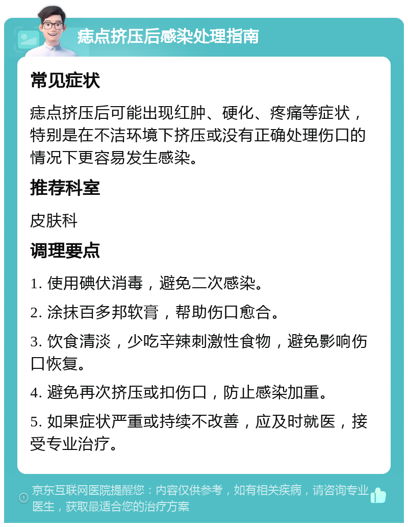 痣点挤压后感染处理指南 常见症状 痣点挤压后可能出现红肿、硬化、疼痛等症状，特别是在不洁环境下挤压或没有正确处理伤口的情况下更容易发生感染。 推荐科室 皮肤科 调理要点 1. 使用碘伏消毒，避免二次感染。 2. 涂抹百多邦软膏，帮助伤口愈合。 3. 饮食清淡，少吃辛辣刺激性食物，避免影响伤口恢复。 4. 避免再次挤压或扣伤口，防止感染加重。 5. 如果症状严重或持续不改善，应及时就医，接受专业治疗。