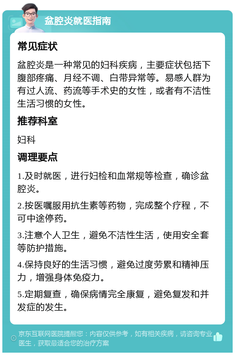 盆腔炎就医指南 常见症状 盆腔炎是一种常见的妇科疾病，主要症状包括下腹部疼痛、月经不调、白带异常等。易感人群为有过人流、药流等手术史的女性，或者有不洁性生活习惯的女性。 推荐科室 妇科 调理要点 1.及时就医，进行妇检和血常规等检查，确诊盆腔炎。 2.按医嘱服用抗生素等药物，完成整个疗程，不可中途停药。 3.注意个人卫生，避免不洁性生活，使用安全套等防护措施。 4.保持良好的生活习惯，避免过度劳累和精神压力，增强身体免疫力。 5.定期复查，确保病情完全康复，避免复发和并发症的发生。