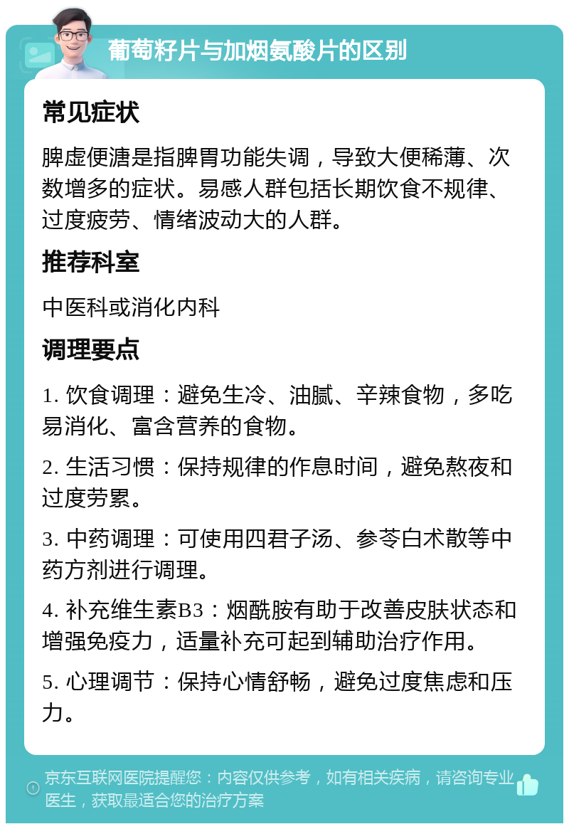 葡萄籽片与加烟氨酸片的区别 常见症状 脾虚便溏是指脾胃功能失调，导致大便稀薄、次数增多的症状。易感人群包括长期饮食不规律、过度疲劳、情绪波动大的人群。 推荐科室 中医科或消化内科 调理要点 1. 饮食调理：避免生冷、油腻、辛辣食物，多吃易消化、富含营养的食物。 2. 生活习惯：保持规律的作息时间，避免熬夜和过度劳累。 3. 中药调理：可使用四君子汤、参苓白术散等中药方剂进行调理。 4. 补充维生素B3：烟酰胺有助于改善皮肤状态和增强免疫力，适量补充可起到辅助治疗作用。 5. 心理调节：保持心情舒畅，避免过度焦虑和压力。