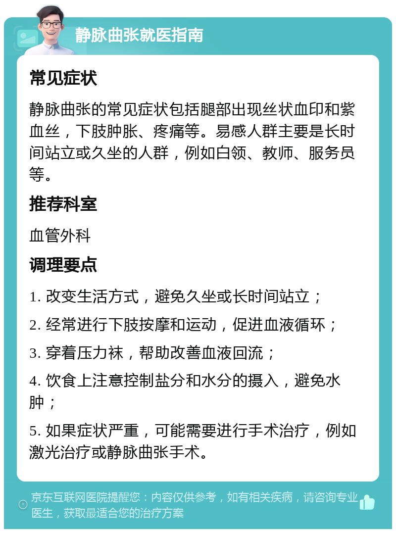 静脉曲张就医指南 常见症状 静脉曲张的常见症状包括腿部出现丝状血印和紫血丝，下肢肿胀、疼痛等。易感人群主要是长时间站立或久坐的人群，例如白领、教师、服务员等。 推荐科室 血管外科 调理要点 1. 改变生活方式，避免久坐或长时间站立； 2. 经常进行下肢按摩和运动，促进血液循环； 3. 穿着压力袜，帮助改善血液回流； 4. 饮食上注意控制盐分和水分的摄入，避免水肿； 5. 如果症状严重，可能需要进行手术治疗，例如激光治疗或静脉曲张手术。