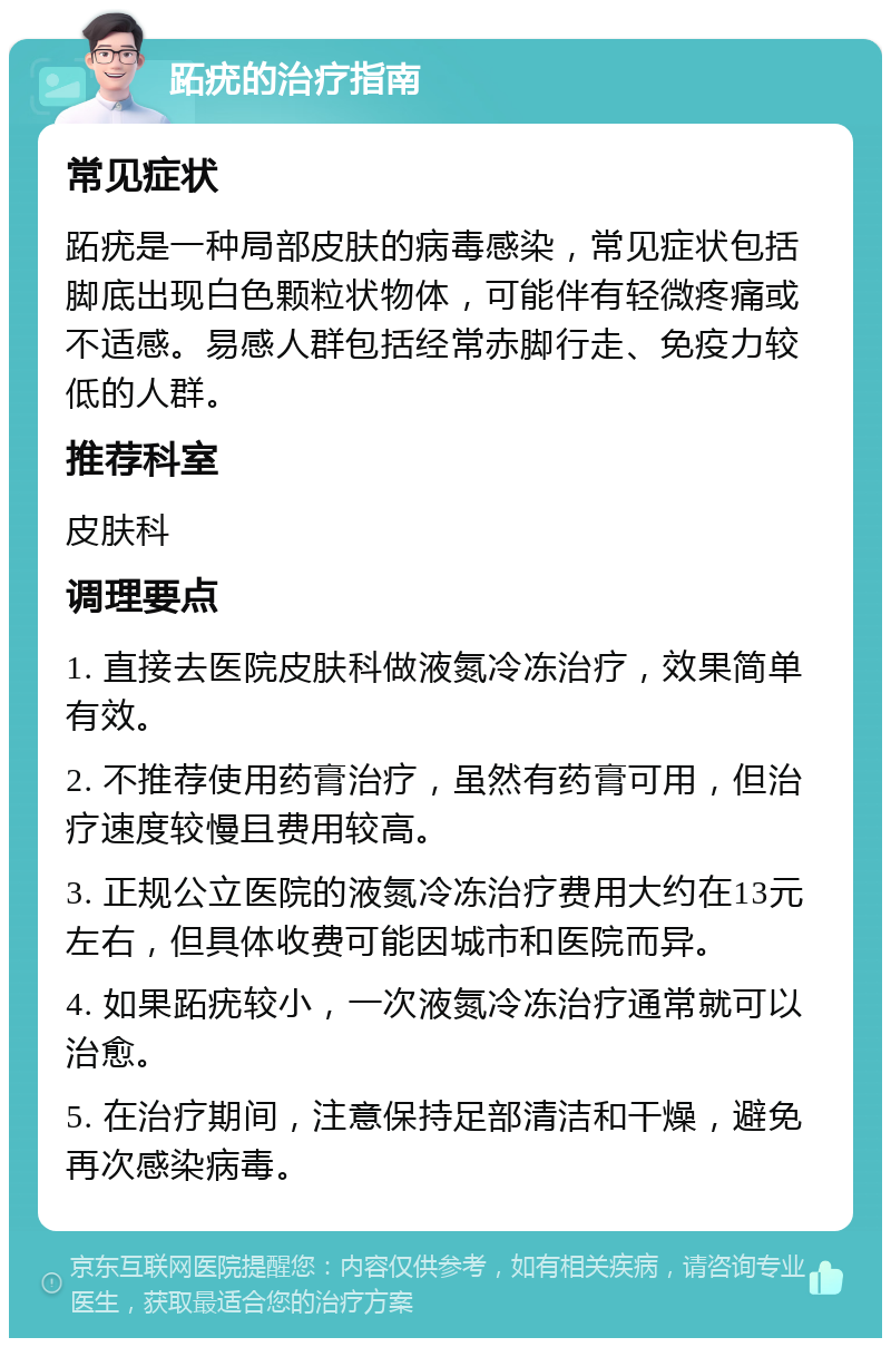 跖疣的治疗指南 常见症状 跖疣是一种局部皮肤的病毒感染，常见症状包括脚底出现白色颗粒状物体，可能伴有轻微疼痛或不适感。易感人群包括经常赤脚行走、免疫力较低的人群。 推荐科室 皮肤科 调理要点 1. 直接去医院皮肤科做液氮冷冻治疗，效果简单有效。 2. 不推荐使用药膏治疗，虽然有药膏可用，但治疗速度较慢且费用较高。 3. 正规公立医院的液氮冷冻治疗费用大约在13元左右，但具体收费可能因城市和医院而异。 4. 如果跖疣较小，一次液氮冷冻治疗通常就可以治愈。 5. 在治疗期间，注意保持足部清洁和干燥，避免再次感染病毒。