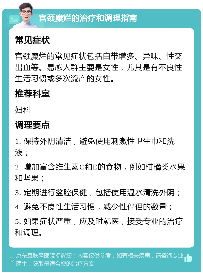 宫颈糜烂的治疗和调理指南 常见症状 宫颈糜烂的常见症状包括白带增多、异味、性交出血等。易感人群主要是女性，尤其是有不良性生活习惯或多次流产的女性。 推荐科室 妇科 调理要点 1. 保持外阴清洁，避免使用刺激性卫生巾和洗液； 2. 增加富含维生素C和E的食物，例如柑橘类水果和坚果； 3. 定期进行盆腔保健，包括使用温水清洗外阴； 4. 避免不良性生活习惯，减少性伴侣的数量； 5. 如果症状严重，应及时就医，接受专业的治疗和调理。