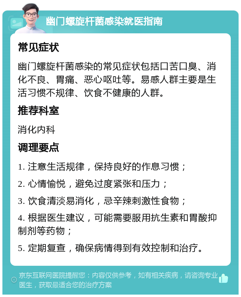 幽门螺旋杆菌感染就医指南 常见症状 幽门螺旋杆菌感染的常见症状包括口苦口臭、消化不良、胃痛、恶心呕吐等。易感人群主要是生活习惯不规律、饮食不健康的人群。 推荐科室 消化内科 调理要点 1. 注意生活规律，保持良好的作息习惯； 2. 心情愉悦，避免过度紧张和压力； 3. 饮食清淡易消化，忌辛辣刺激性食物； 4. 根据医生建议，可能需要服用抗生素和胃酸抑制剂等药物； 5. 定期复查，确保病情得到有效控制和治疗。