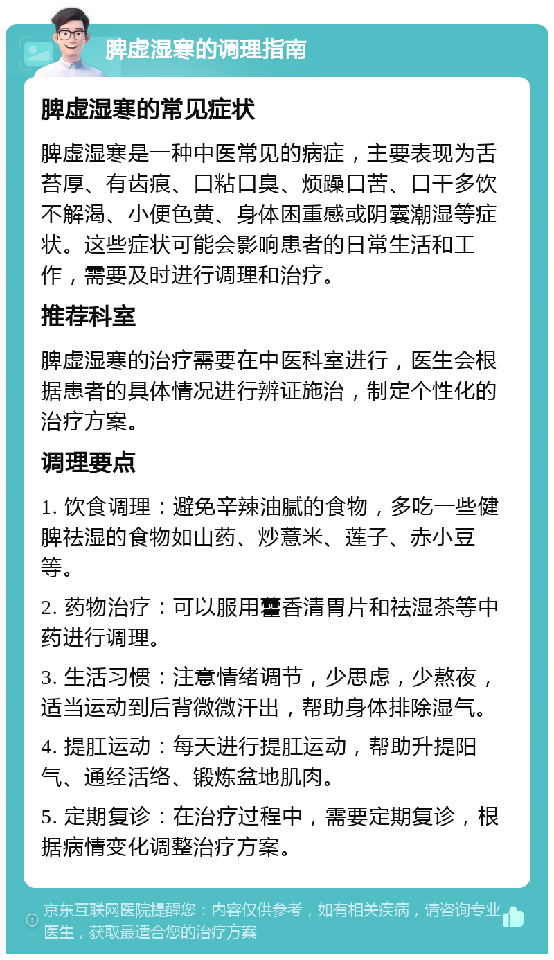 脾虚湿寒的调理指南 脾虚湿寒的常见症状 脾虚湿寒是一种中医常见的病症，主要表现为舌苔厚、有齿痕、口粘口臭、烦躁口苦、口干多饮不解渴、小便色黄、身体困重感或阴囊潮湿等症状。这些症状可能会影响患者的日常生活和工作，需要及时进行调理和治疗。 推荐科室 脾虚湿寒的治疗需要在中医科室进行，医生会根据患者的具体情况进行辨证施治，制定个性化的治疗方案。 调理要点 1. 饮食调理：避免辛辣油腻的食物，多吃一些健脾祛湿的食物如山药、炒薏米、莲子、赤小豆等。 2. 药物治疗：可以服用藿香清胃片和祛湿茶等中药进行调理。 3. 生活习惯：注意情绪调节，少思虑，少熬夜，适当运动到后背微微汗出，帮助身体排除湿气。 4. 提肛运动：每天进行提肛运动，帮助升提阳气、通经活络、锻炼盆地肌肉。 5. 定期复诊：在治疗过程中，需要定期复诊，根据病情变化调整治疗方案。