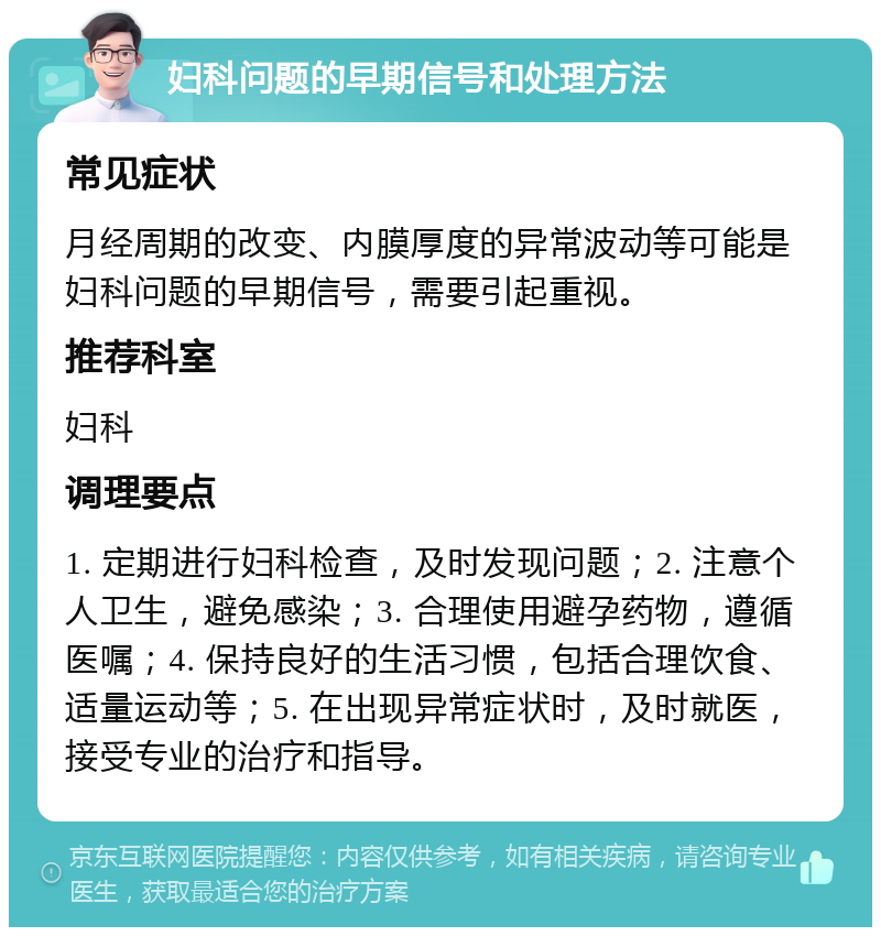 妇科问题的早期信号和处理方法 常见症状 月经周期的改变、内膜厚度的异常波动等可能是妇科问题的早期信号，需要引起重视。 推荐科室 妇科 调理要点 1. 定期进行妇科检查，及时发现问题；2. 注意个人卫生，避免感染；3. 合理使用避孕药物，遵循医嘱；4. 保持良好的生活习惯，包括合理饮食、适量运动等；5. 在出现异常症状时，及时就医，接受专业的治疗和指导。