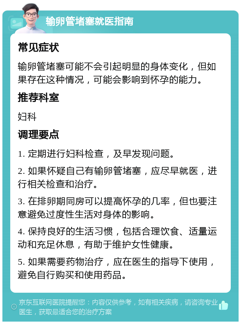 输卵管堵塞就医指南 常见症状 输卵管堵塞可能不会引起明显的身体变化，但如果存在这种情况，可能会影响到怀孕的能力。 推荐科室 妇科 调理要点 1. 定期进行妇科检查，及早发现问题。 2. 如果怀疑自己有输卵管堵塞，应尽早就医，进行相关检查和治疗。 3. 在排卵期同房可以提高怀孕的几率，但也要注意避免过度性生活对身体的影响。 4. 保持良好的生活习惯，包括合理饮食、适量运动和充足休息，有助于维护女性健康。 5. 如果需要药物治疗，应在医生的指导下使用，避免自行购买和使用药品。